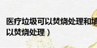 醫療垃圾可以焚燒處理和填埋嗎(醫療垃圾可以焚燒處理)