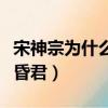 宋神宗為什么和宋哲宗相處（宋神宗為什么是昏君）