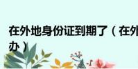 在外地身份證到期了(在外地身份證到期怎么辦)
