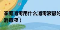 家庭消毒用什么消毒液最好(家庭消毒用什么消毒液)