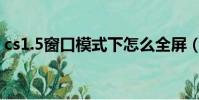 cs1.5窗口模式下怎么全屏(cs1 5窗口模式)