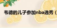 韋德的兒子參加nba選秀(韋德的迷蹤步)