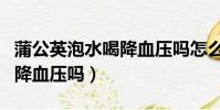 蒲公英泡水喝降血壓嗎怎么喝(蒲公英泡水喝降血壓嗎)