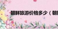 朝鮮旅游價格多少(朝鮮旅游價格)