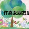 許嵩女朋友是真的嗎（許嵩女朋友的照片）