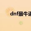 dnf最牛逼的玩家（dnf最牛的武器）