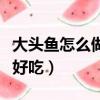 大頭魚怎么做才好吃又簡單（大頭魚怎么做才好吃）