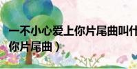 一不小心愛上你片尾曲叫什么(一不小心愛上你片尾曲)
