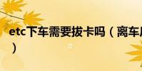 etc下車需要拔卡嗎(離車后etc卡要拔下來嗎)