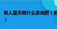 男人夏天喝什么茶減肥(男人夏天喝什么茶好)