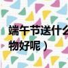 端午節送什么禮品給女孩子（端午節送什么禮物好呢）