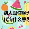 別人跟你聊天覺得有代溝該怎么回答（聊天有代溝什么意思）