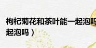 枸杞菊花和茶葉能一起泡嗎(菊花和茶葉能一起泡嗎)