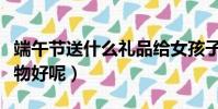 端午節送什么禮品給女孩子(端午節送什么禮物好呢)