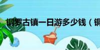 銅羅古鎮一日游多少錢(銅羅古鎮好玩嗎)