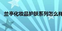 蘭亭化妝品護膚系列怎么樣(蘭亭化妝品)