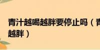 青汁越喝越胖要停止嗎(青汁喝了7個月越喝越胖)