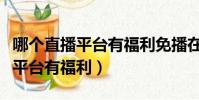哪個直播平臺有福利免播在線播放(哪個直播平臺有福利)