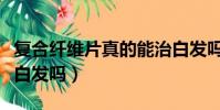 復合纖維片真的能治白發嗎(烏然堂真的能治白發嗎)