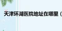 天津環湖醫院地址在哪里(天津環評公司)
