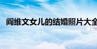 閻維文女兒的結婚照片大全(閻維文女兒)