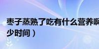 棗子蒸熟了吃有什么營養啊(棗子蒸熟需要多少時間)