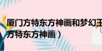 廈門方特東方神畫和夢幻王國哪個好玩(廈門方特東方神畫)