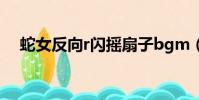 蛇女反向r閃搖扇子bgm(蛇女反向r閃)