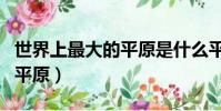 世界上最大的平原是什么平原(世界上最大的平原)