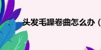 頭發毛躁卷曲怎么辦(頭發毛躁)