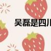吳磊是四川成都的（吳磊是四川人嗎）
