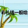 彩禮錢一般給多少好聽（彩禮錢一般給多少）