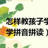 怎樣教孩子學拼音拼讀視頻教程（怎樣教孩子學拼音拼讀）