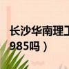 長沙華南理工大學是985嗎（華南理工大學是985嗎）