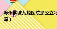 漳州薌城九龍醫院是公立嗎(九龍醫院是公立嗎)