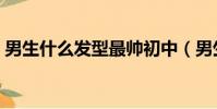 男生什么發型最帥初中(男生什么發型最帥)