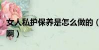 女人私護保養是怎么做的(私密保養是怎么做啊)