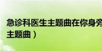 急診科醫生主題曲在你身旁視頻(急診科醫生主題曲)