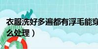 衣服洗好多遍都有浮毛能穿嗎(衣服掉毛毛怎么處理)