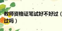 教師資格證筆試好不好過(教師資格證筆試好過嗎)