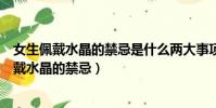 女生佩戴水晶的禁忌是什么兩大事項避免身體受損(女生佩戴水晶的禁忌)