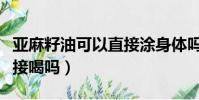 亞麻籽油可以直接涂身體嗎(亞麻籽油可以直接喝嗎)