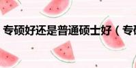 專碩好還是普通碩士好(專碩好還是學碩好)