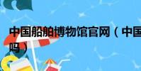 中國船舶博物館官網(中國船舶館還可以參觀嗎)