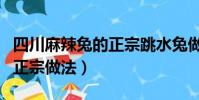 四川麻辣兔的正宗跳水兔做法(四川麻辣兔的正宗做法)
