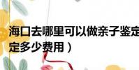 海口去哪里可以做親子鑒定多少費用(親子鑒定多少費用)