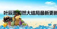 葉辰蕭初然大結局最新更新(我的神秘老公大結局)