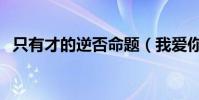 只有才的逆否命題(我愛你改成逆否命題)