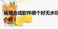視頻合成軟件哪個好無水印(視頻合成軟件哪個好)