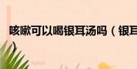 咳嗽可以喝銀耳湯嗎(銀耳湯第二天可以喝嗎)